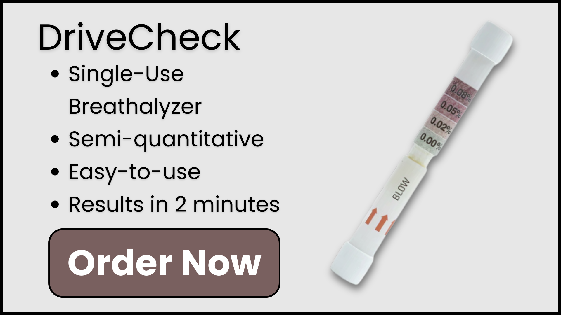 DriveCheck Single-Use Breathalyzer, Semi-Quantitative, Easy-to-Use, Results in 2 Minutes. Order Now. 

Photo of the DriveCheck Single Use Breathalyzer on the right side, slightly tilted.